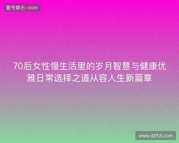 70后女性慢生活里的岁月智慧与健康优雅日常选择之道从容人生新篇章