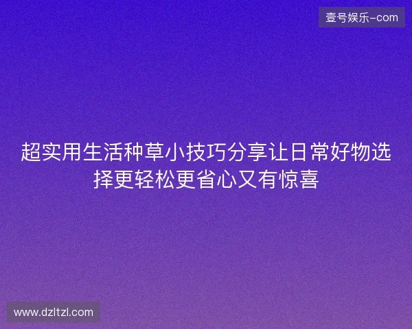 超实用生活种草小技巧分享让日常好物选择更轻松更省心又有惊喜