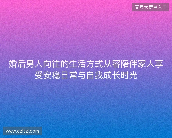 婚后男人向往的生活方式从容陪伴家人享受安稳日常与自我成长时光