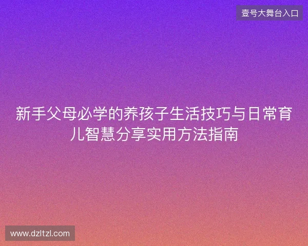 新手父母必学的养孩子生活技巧与日常育儿智慧分享实用方法指南 新手父母必学的养孩子生活技巧与日常育儿智慧分享实用方法指南