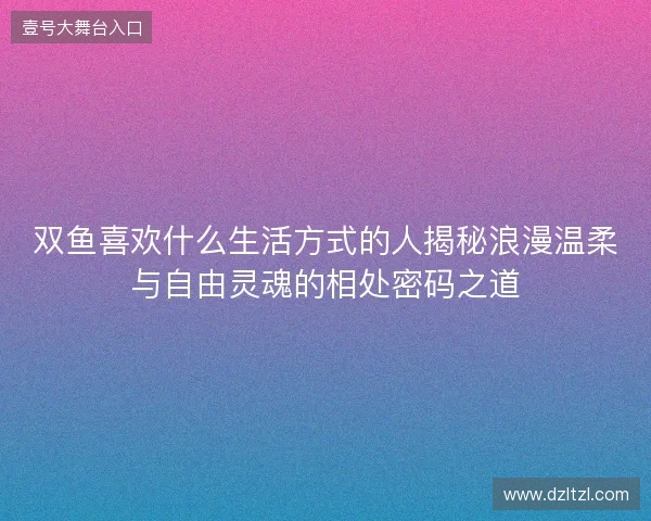 双鱼喜欢什么生活方式的人揭秘浪漫温柔与自由灵魂的相处密码之道 双鱼喜欢什么生活方式的人揭秘浪漫温柔与自由灵魂的相处密码之道